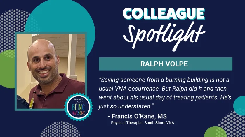 Graphic featuring a photo of Ralph Volpe and text that reads: Colleague Spotlight: Ralph Volpe. "Saving someone from a burning building is not a usual VNA occurrence. But Ralph did it and then went about us usual day of treating patients. He's just so understated." - Francis O'Kane, MS Physical Therapist, South Shore VNA
