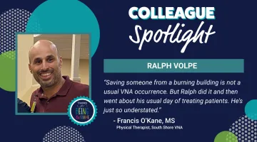 Graphic featuring a photo of Ralph Volpe and text that reads: Colleague Spotlight: Ralph Volpe. "Saving someone from a burning building is not a usual VNA occurrence. But Ralph did it and then went about us usual day of treating patients. He's just so understated." - Francis O'Kane, MS Physical Therapist, South Shore VNA
